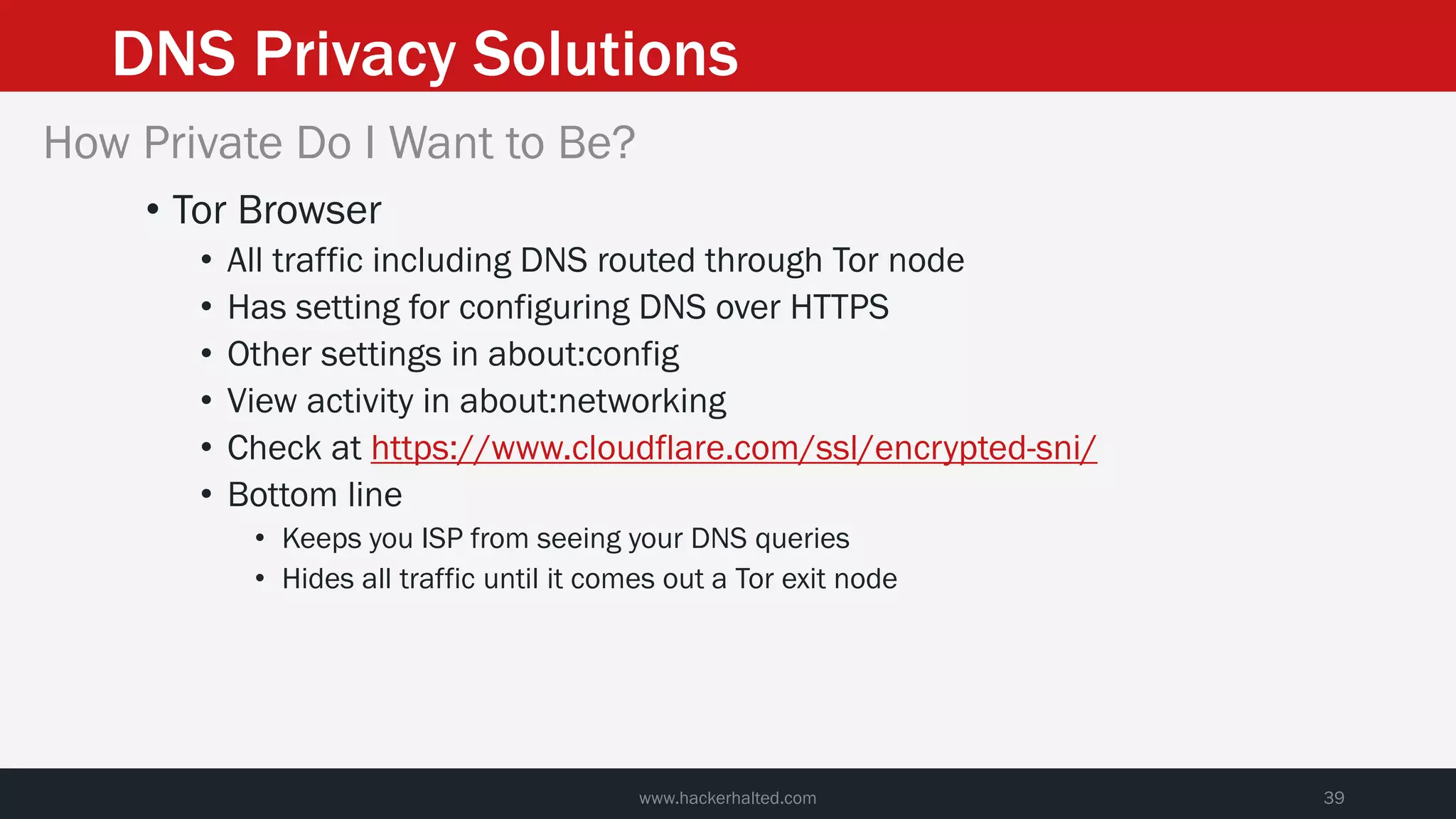 DNS Privacy Solutions
www.hackerhalted.com 39
How Private Do I Want to Be?
• Tor Browser
• All traffic including DNS routed through Tor node
• Has setting for configuring DNS over HTTPS
• Other settings in about:config
• View activity in about:networking
• Check at https://www.cloudflare.com/ssl/encrypted-sni/
• Bottom line
• Keeps you ISP from seeing your DNS queries
• Hides all traffic until it comes out a Tor exit node
 