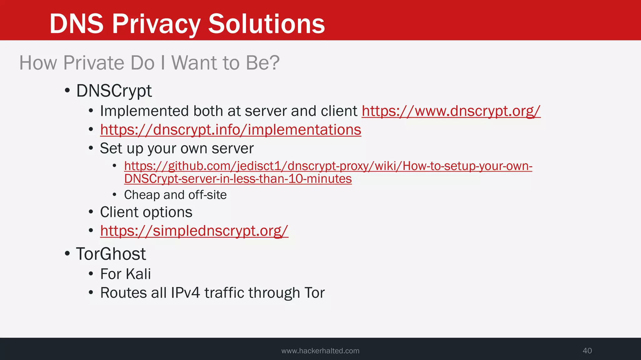 DNS Privacy Solutions
www.hackerhalted.com 40
How Private Do I Want to Be?
• DNSCrypt
• Implemented both at server and client https://www.dnscrypt.org/
• https://dnscrypt.info/implementations
• Set up your own server
• https://github.com/jedisct1/dnscrypt-proxy/wiki/How-to-setup-your-own-
DNSCrypt-server-in-less-than-10-minutes
• Cheap and off-site
• Client options
• https://simplednscrypt.org/
• TorGhost
• For Kali
• Routes all IPv4 traffic through Tor
 