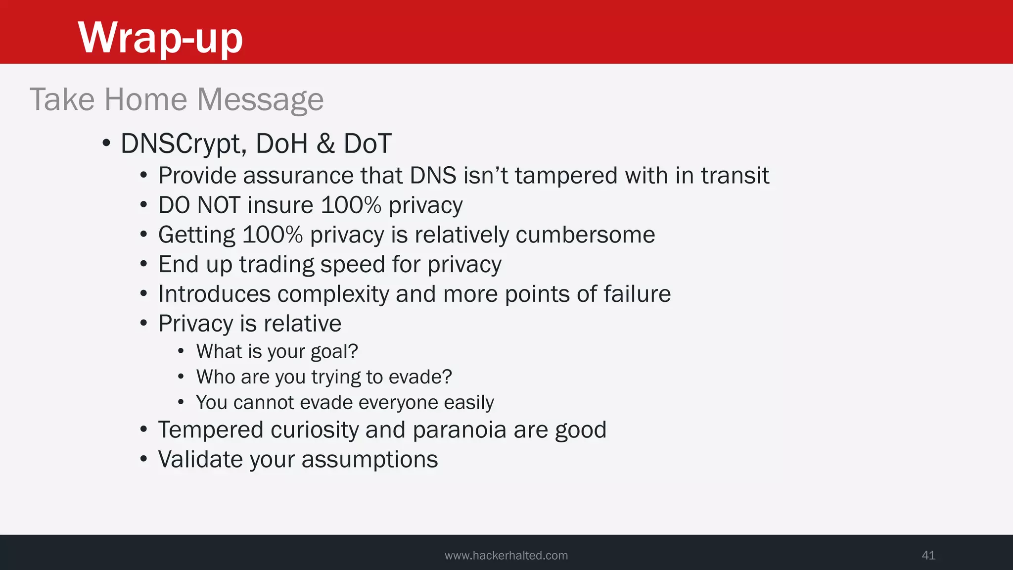 Wrap-up
www.hackerhalted.com 41
Take Home Message
• DNSCrypt, DoH & DoT
• Provide assurance that DNS isn’t tampered with in transit
• DO NOT insure 100% privacy
• Getting 100% privacy is relatively cumbersome
• End up trading speed for privacy
• Introduces complexity and more points of failure
• Privacy is relative
• What is your goal?
• Who are you trying to evade?
• You cannot evade everyone easily
• Tempered curiosity and paranoia are good
• Validate your assumptions
 