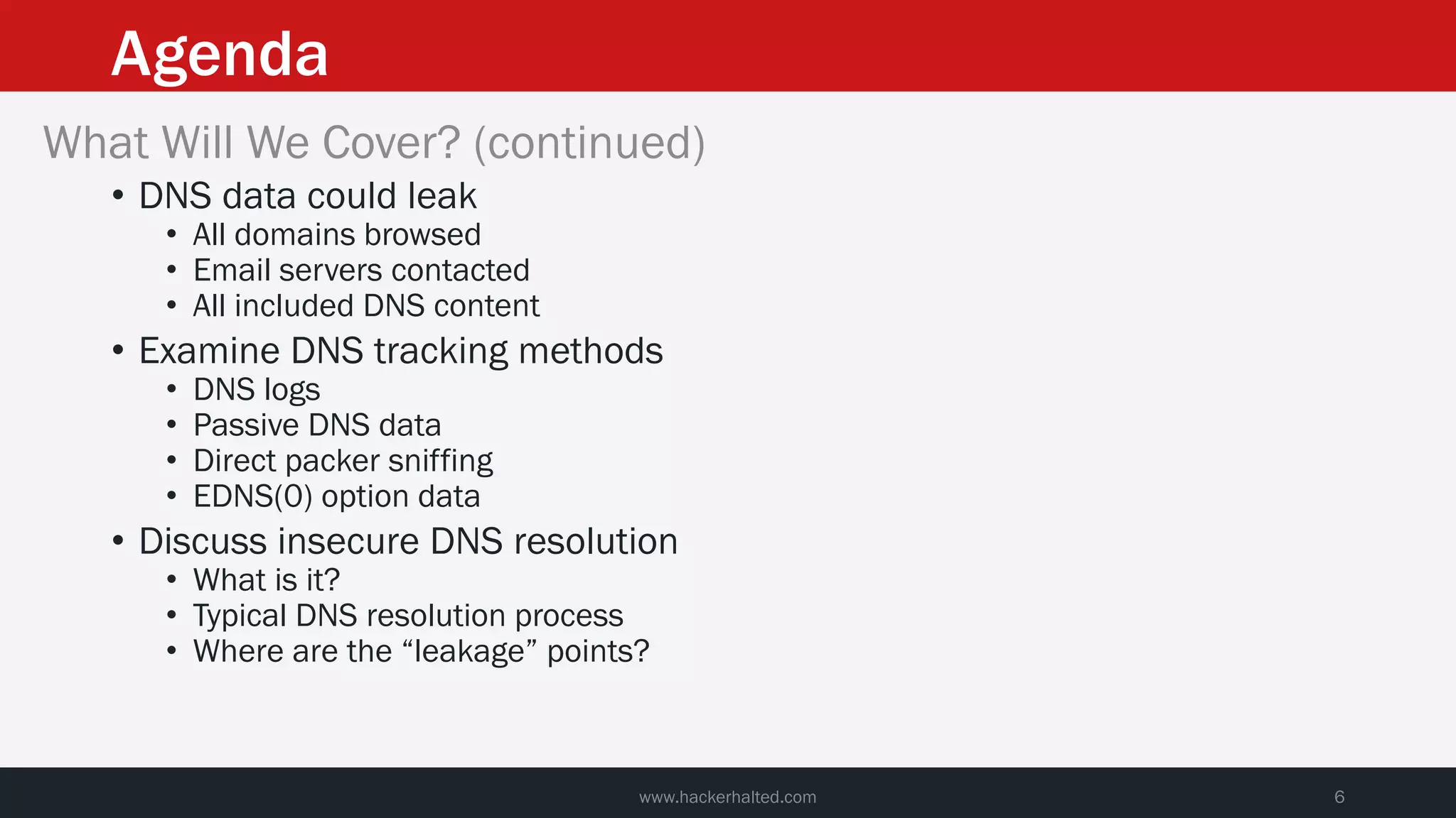 Agenda
www.hackerhalted.com 6
What Will We Cover? (continued)
• DNS data could leak
• All domains browsed
• Email servers contacted
• All included DNS content
• Examine DNS tracking methods
• DNS logs
• Passive DNS data
• Direct packer sniffing
• EDNS(0) option data
• Discuss insecure DNS resolution
• What is it?
• Typical DNS resolution process
• Where are the “leakage” points?
 