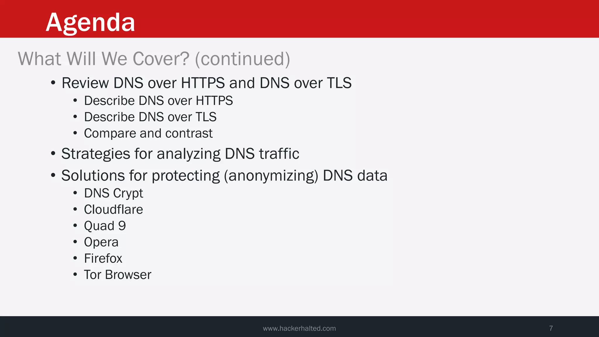 Agenda
www.hackerhalted.com 7
What Will We Cover? (continued)
• Review DNS over HTTPS and DNS over TLS
• Describe DNS over HTTPS
• Describe DNS over TLS
• Compare and contrast
• Strategies for analyzing DNS traffic
• Solutions for protecting (anonymizing) DNS data
• DNS Crypt
• Cloudflare
• Quad 9
• Opera
• Firefox
• Tor Browser
 
