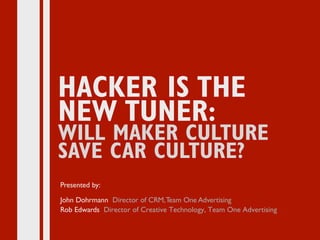 MAKER IS THE NEW TUNER:
THE NEXT CAR CULTURE
HACKER IS THE
NEW TUNER:
WILL MAKER CULTURE
SAVE CAR CULTURE?
Presented by:
John Dohrmann Director of CRM,Team One Advertising
Rob Edwards Director of Creative Technology, Team One Advertising
 