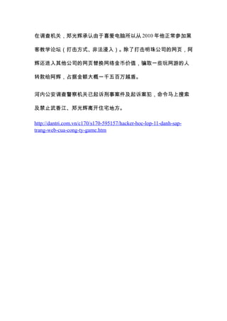 在调查机关，郑光辉承认由于喜爱电脑所以从 2010 年他正常参加黑

客教学论坛（打击方式、非法浸入）。除了打击明珠公司的网页，阿

辉还进入其他公司的网页替换网络金币价值，骗取一些玩网游的人

转款给阿辉，占据金额大概一千五百万越盾。


河内公安调查警察机关已起诉刑事案件及起诉案犯，命令马上搜索

及禁止武香江、郑光辉离开住宅地方。

http://dantri.com.vn/c170/s170-595157/hacker-hoc-lop-11-danh-sap-
trang-web-cua-cong-ty-game.htm
 