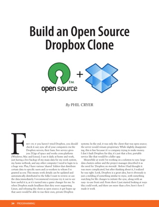 Build an Open Source
                    Dropbox Clone


                                                     By PhIL Cryer




F               irst off, if you haven’t tried Dropbox, you should
                check it out; sync all of your computers via the
                Dropbox servers, their basic free service gives
                you 2Gigs of space and works cross-platform
(Windows, Mac and Linux). I use it daily at home and work,
just having a live backup of my main data for my work system,
my home netbook, and any other computer I need to login to is
a huge win. Plus, I have various ‘shared’ folders that distribute
                                                                     systems. In the end, it was only the client that was open source;
                                                                     the server would remain proprietary. While slightly disappoint-
                                                                     ing, this is fine because it’s a company trying to make money.
                                                                     I don’t fault Dropbox for this, it’s just that a free, portable
                                                                     service like that would be a killer app.
                                                                        Meanwhile at work I’m working on a solution to sync large
                                                                     data clusters online and the project manager described it as
                                                                     the need for ‘Dropbox on steroids’. Before I had thought it
certain data to specific users and co-workers to whom I’ve           was more complicated, but after thinking about it, I realized
granted access. This means work details can be updated and           he was right. Look, Dropbox is a great idea, but it obviously is
automatically distributed to the folks I want to review or use       just a melding of something similar to rsync, with something
the data immediately. I recommend everyone try it out to see         watching for file changes to initiate the sync, along with an
how useful it is, as it’s turned into a game changer for me. So      easy- to-use front end. From there I just started looking at ways
when Dropbox made headlines that they were supporting                this could work, and there are more than a few; here’s how I
Linux, and releasing the client as open source, it got hopes up      made it work.
that users would be able to run their own, private Dropbox



34   PROGRAMMING
 