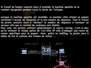 le travail du hacker consiste alors à invalider la machine spoofée en la rendant injoignable pendant toute la durée de l'attaque.   Lorsque la machine spoofée est invalidée, la machine cible attend un paquet contenant l'accusé de réception et le bon numéro de séquence. Tout le travail du pirate consiste alors à "deviner" le numéro de séquence à renvoyer au serveur afin que la relation de confiance soit établie.  Pour cela, les pirates utilisent généralement le  source routing , c'est-à-dire qu'ils utilisent le champ  option  de l'en-tête IP afin d'indiquer une route de retour spécifique pour le paquet. Ainsi, grâce au sniffing, le pirate sera à même de lire le contenu des trames de retour ...   