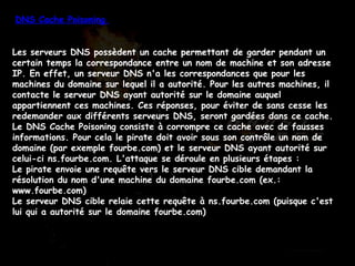 DNS Cache Poisoning  Les serveurs DNS possèdent un cache permettant de garder pendant un certain temps la correspondance entre un nom de machine et son adresse IP. En effet, un serveur DNS n'a les correspondances que pour les machines du domaine sur lequel il a autorité. Pour les autres machines, il contacte le serveur DNS ayant autorité sur le domaine auquel appartiennent ces machines. Ces réponses, pour éviter de sans cesse les redemander aux différents serveurs DNS, seront gardées dans ce cache. Le DNS Cache Poisoning consiste à corrompre ce cache avec de fausses informations. Pour cela le pirate doit avoir sous son contrôle un nom de domaine (par exemple fourbe.com) et le serveur DNS ayant autorité sur celui-ci ns.fourbe.com. L'attaque se déroule en plusieurs étapes :  Le pirate envoie une requête vers le serveur DNS cible demandant la résolution du nom d'une machine du domaine fourbe.com (ex.: www.fourbe.com)  Le serveur DNS cible relaie cette requête à ns.fourbe.com (puisque c'est lui qui a autorité sur le domaine fourbe.com)  