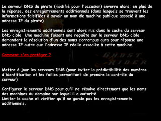 Le serveur DNS du pirate (modifié pour l'occasion) enverra alors, en plus de la réponse, des enregistrements additionnels (dans lesquels se trouvent les informations falsifiées à savoir un nom de machine publique associé à une adresse IP du pirate)  Les enregistrements additionnels sont alors mis dans le cache du serveur DNS cible  Une machine faisant une requête sur le serveur DNS cible demandant la résolution d'un des noms corrompus aura pour réponse une adresse IP autre que l'adresse IP réelle associée à cette machine.   Comment s'en protéger ? Mettre à jour les serveurs DNS (pour éviter la prédictibilité des numéros d'identification et les failles permettant de prendre le contrôle du serveur)  Configurer le serveur DNS pour qu'il ne résolve directement que les noms des machines du domaine sur lequel il a autorité  Limiter le cache et vérifier qu'il ne garde pas les enregistrements additionnels.  