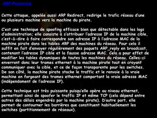 Cette attaque, appelée aussi ARP Redirect, redirige le trafic réseau d’une ou plusieurs machine vers la machine du pirate. C’est une technique de spoofing efficace bien que détectable dans les logs d’administration; elle consiste à s’attribuer l’adresse IP de la machine cible, c’est-à-dire à faire correspondre son adresse IP à l’adresse MAC de la machine pirate dans les tables ARP des machines du réseau. Pour cela il suffit en fait d’envoyer régulièrement des paquets ARP_reply en broadcast, contenant l’adresse IP cible et la fausse adresse MAC. Cela a pour effet de modifier les tables dynamiques de toutes les machines du réseau. Celles-ci enverront donc leur trames ethernet à la machine pirate tout en croyant communiquer avec la cible, et ce de façon transparente pour les switches. De son côté, la machine pirate stocke le traffic et le renvoie à la vraie machine en forgeant des trames ethernet comportant la vraie adresse MAC (indépendament de l’adresse IP). Cette technique est très puissante puisqu’elle opère au niveau ethernet, permettant ainsi de spoofer le traffic IP et même TCP (cela dépend entre autres des délais engendrés par la machine pirate). D’autre part, elle permet de contourner les barrières que constituent habituellement les switches (partitionnement de réseaux).    ARP-Poisoning 