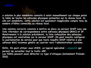 a solution la plus immédiate consiste à saisir manuellement sur chaque poste la table de toutes les adresses physiques présentes sur le réseau local. Si elle est immédiate, cette solution est quasiment inapplicable compte tenu du nombre d'hôtes connectés au réseau local. Une solution correcte consiste à mettre en place un serveur DHCP avec une liste «fermée» de correspondance entre adresses physiques (MAC) et IP. Relativement à la solution précédente, la liste exhaustive des adresses physiques est centralisée sur le serveur DHCP. On peut ensuite configurer la journalisation du service pour que toute requête DHCP relative à une adresse MAC inconnue génère un courrier vers l'administrateur système. Enfin, On peut utiliser sous UNIX, un logiciel spécialisé :  arpwatch  qui permet de surveiller tout le trafic ARP. Les NIDS peuvent aussi détecter ce type d'attaques (notamment Prelude-IDS). solution 