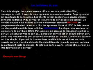 Les techniques de scan   C'est très simple : lorsqu'un serveur offre un service particulier (Web, messagerie, mail), il exécute un programme assurant ce service. Ce programme est en attente de connexions. Les clients devant accéder à ce service doivent connaître l'adresse IP du serveur et le numéro de port associé au service. Ce numéro de port a été attribué suivant le document standard  RFC1010  au programme exécutant ce service. Sur les systèmes Linux et *BSD la liste de ces numéros est disponible dans le fichier  /etc/services . La plupart des services ont un numéro de port bien défini. Par exemple, un serveur de messagerie utilise le port 25, un serveur Web le port 80... Lorsqu'un service est en écoute sur un port, on dit que le numéro de port associé à ce service est ouvert. L'intérêt du  scanner  est très simple : il permet de trouver dans un délai très court, tous les ports ouverts sur une machine distante. Il existe différents types de  scanner , certains se contentent juste de donner : la liste des ports ouverts, le type et la version de l'OS tournant sur le serveur  Exemple avec Nmap 