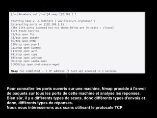 Pour connaître les ports ouverts sur une machine, Nmap procède à l'envoi de paquets sur tous les ports de cette machine et analyse les réponses. Bien sûr, il y a différents types de scans, donc différents types d'envois et donc, différents types de réponses. Nous nous intéresserons aux scans utilisant le protocole TCP 