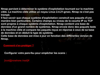 Comment s'en protéger ? Configurer votre pare-feu pour empêcher les scans :  [root@nowhere /root]#   iptables -A FORWARD -p tcp --tcp-flags SYN,ACK,FIN,RST RST -m limit --limit 1/s -j ACCEPT   Nmap parvient à déterminer le système d'exploitation tournant sur la machine cible. La machine cible utilise un noyau Linux 2.4.21-grsec. Nmap ne s'est pas trompé. Il faut savoir que chaque système d'exploitation construit ses paquets d'une manière bien particulière. Certains champs au niveau de la couche IP ou TCP sont propres à chaque système d'exploitation. Nmap contient une base de données d'un grand nombre de systèmes. Nmap envoie donc des paquets tests à la machine cible et compare les paquets reçus en réponse à ceux de sa base de données et en déduit le type de système. Cette base de données est mise à jour en fonction des différentes version de Nmap. 