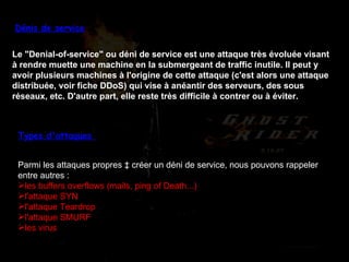 Dénis de service Le "Denial-of-service" ou déni de service est une attaque très évoluée visant à rendre muette une machine en la submergeant de traffic inutile. Il peut y avoir plusieurs machines à l'origine de cette attaque (c'est alors une attaque distribuée, voir fiche DDoS) qui vise à anéantir des serveurs, des sous réseaux, etc. D'autre part, elle reste très difficile à contrer ou à éviter.   Types d'attaques  Parmi les attaques propres à créer un déni de service, nous pouvons rappeler entre autres : les buffers overflows (mails, ping of Death...)  l'attaque SYN  l'attaque Teardrop  l'attaque SMURF  les virus  