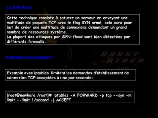 Le SYN flood Cette technique consiste à saturer un serveur en envoyant une multitude de paquets TCP avec le flag SYN armé, cela aura pour but de créer une multitude de connexions demandant un grand nombre de ressources système. La plupart des attaques par SYN-flood sont bien détectées par différents firewalls. Comment s'en protéger ? Exemple avec iptables  limitant les demandes d'établissement de connexion TCP acceptées à une par seconde:  [root@nowhere /root]# iptables -A FORWARD -p tcp --syn -m limit --limit 1/second -j ACCEPT  