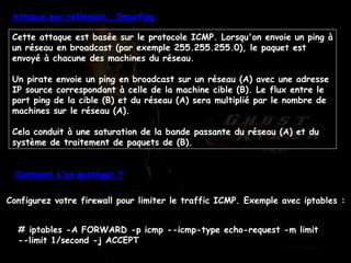 Attaque par réflexion : Smurfing Cette attaque est basée sur le protocole ICMP. Lorsqu'on envoie un ping à un réseau en broadcast (par exemple 255.255.255.0), le paquet est envoyé à chacune des machines du réseau. Un pirate envoie un ping en broadcast sur un réseau (A) avec une adresse IP source correspondant à celle de la machine cible (B). Le flux entre le port ping de la cible (B) et du réseau (A) sera multiplié par le nombre de machines sur le réseau (A). Cela conduit à une saturation de la bande passante du réseau (A) et du système de traitement de paquets de (B). Comment s'en protéger ? Configurez votre firewall pour limiter le traffic ICMP. Exemple avec iptables :  # iptables -A FORWARD -p icmp --icmp-type echo-request -m limit --limit 1/second -j ACCEPT  