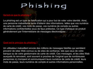 Qu'est-ce que le phishing ? Le phishing est un type de falsification qui a pour but de voler votre identité. Ainsi, une personne malveillante tente d'obtenir des informations, telles que vos numéros de carte de crédit, vos mots de passe, vos numéros de compte ou autres informations confidentielles sous de faux prétextes. Ce type d'attaque se produit généralement par l'intermédiaire de messages électroniques Quel est le principe du phishing ? Un utilisateur malveillant envoie des millions de messages falsifiés qui semblent provenir de sites Web connus ou de sites de confiance, tels que ceux de votre banque ou de votre gestionnaire de carte de crédit. Ces messages, et les sites Web auxquels ils renvoient, sont souvent si proches de l'original que de nombreuses personnes s'y trompent et communiquent leurs numéros de carte de crédit, leurs mots de passe, leurs numéros de compte et autres informations personnelles. 