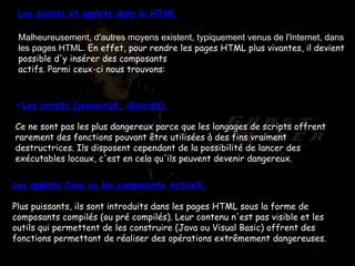 Les scripts et applets dans le HTML Malheureusement, d'autres moyens existent, typiquement venus de l'Internet, dans les pages HTML.  En effet, pour rendre les pages HTML plus vivantes, il devient possible d'y insérer des composants actifs. Parmi ceux-ci nous trouvons: Les scripts (javascript, vbscript). Ce ne sont pas les plus dangereux parce que les langages de scripts offrent rarement des fonctions pouvant être utilisées à des fins vraiment destructrices. Ils disposent cependant de la possibilité de lancer des exécutables locaux, c'est en cela qu'ils peuvent devenir dangereux. Les applets Java ou les composants ActiveX. Plus puissants, ils sont introduits dans les pages HTML sous la forme de composants compilés (ou pré compilés). Leur contenu n'est pas visible et les outils qui permettent de les construire (Java ou Visual Basic) offrent des fonctions permettant de réaliser des opérations extrêmement dangereuses. 