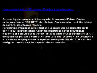 Encapsulation d'IP dans d'autres protocoles. Certains logiciels permettent d'encapsuler le protocole IP dans d'autres protocoles comme SSH, HTTP, etc.. Ce type d'encapsulation peut être la base de nombreuses attaques réseaux. Par exemple, imaginons cette situation : un pirate veut se connecter sur le port FTP (21) d'une machine A d'un réseau protégé par un firewall B. B n'autorise et n'assure que le trafic HTTP. Si le pirate veut se connecter sur A, il encapsule les paquets à destination de A dans des requêtes HTTP destinées à B. B accepte ces paquets car ils reposent sur le protocole HTTP. Si B est mal configuré, il enverra à A les paquets lui étant destinés. 