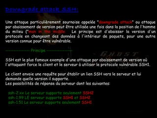 Downgrade attack SSH: Une attaque particulièrement sournoise appelée " downgrade attack " ou attaque   par abaissement de version peut être utilisée une fois dans la position de l'homme du milieu (" man in the middle ").  Le principe est d'abaisser la version d'un protocole en changeant des données à l'intérieur de paquets, pour une autre version connue pour être vulnérable. --------------- Principe ---------------- SSH est le plus fameux exemple d'une attaque par abaissement de version où l'attaquant force le client et le serveur à utiliser le protocole vulnérable SSH1.  Le client envoie une requête pour établir un lien SSH vers le serveur et lui demande quelle version il supporte.  Les possibilités de réponse du serveur dont les suivantes:  -  ssh-2.xx Le serveur supporte seulement  SSH2   -  ssh-1.99 LE serveur supporte  SSH1  et  SSH2  -  ssh-1.51 Le serveur supporte seulement  SSH1  