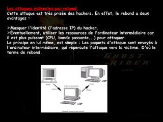 Les attaques indirectes par rebond Cette attaque est très prisée des hackers. En effet, le rebond a deux avantages :  Masquer l'identité (l'adresse IP) du hacker.  Éventuellement, utiliser les ressources de l'ordinateur intermédiaire car il est plus puissant (CPU, bande passante...) pour attaquer.  Le principe en lui même, est simple : Les paquets d'attaque sont envoyés à l'ordinateur intermédiaire, qui répercute l'attaque vers la victime. D'où le terme de rebond.  