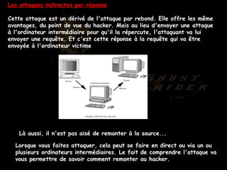 Les attaques indirectes par réponse Cette attaque est un dérivé de l'attaque par rebond. Elle offre les même avantages, du point de vue du hacker. Mais au lieu d'envoyer une attaque à l'ordinateur intermédiaire pour qu'il la répercute, l'attaquant va lui envoyer une requête. Et c'est cette réponse à la requête qui va être envoyée à l'ordinateur victime  Là aussi, il n'est pas aisé de remonter à la source...  Lorsque vous faites attaquer, cela peut se faire en direct ou via un ou plusieurs ordinateurs intermédiaires. Le fait de comprendre l'attaque va vous permettre de savoir comment remonter au hacker.  