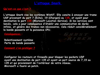 Qu'est-ce que c'est ? L'attaque Snork vise les systèmes WinNT. Elle consite à envoyer une trame UDP provenant du port 7 (Echo), 19 (Chargen) ou  135 , et ayant pour destination le port  135  (Microsoft Location Service). Si les services sont lancés, cela a pour conséquence d'établir une communication de durée infinie, et génère des trames non nécessaires. Cela réduit considérablement la bande passante et la puissance CPU.  Conséquences  : Ralentissement système  Perte de bande passante   Comment s'en protéger ? Configurer les routeurs et firewalls pour bloquer les packets UDP ayant une destination de port 135 et ayant un port source de 7,19 ou 135 et qui proviennent de l'extérieur de votre réseau.  Microsoft a fourni un patch.  L'attaque Snork  