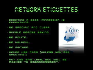 network etiquettes
•

creating a good impression is
everything!

•

be specific and clear.

•

google before asking.

•

be polite.

•

be helpful.

•

be mature.

•

never use caps [unless you are
shouting!]

•

dnt use sms lang. you will be
mocked to embarrassment.

 