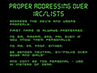 proper addressing over
irc/lists
•

Address the dev’s and users
properly.

•

first name is always preferred.

•

NO sir, madam, bro, pal even if
you know them personally.

•

no mr. dr. prof. either.

•

be gender neutral. EX:“folks over
guys and girls”

•

and dont be too personal - use
hi instead of dear.

 