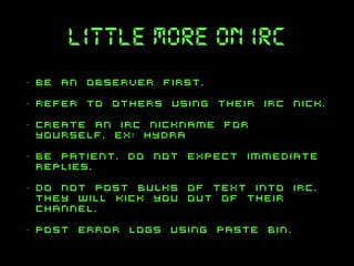 little more on irc
•

be an observer first.

•

refer to others using their irc nick.

•

create an irc nickname for
yourself. ex: hydra

•

be patient. do not expect immediate
replies.

•

do not post bulks of text into irc.
They will kick you out of their
channel.

•

post error logs using paste bin.

 