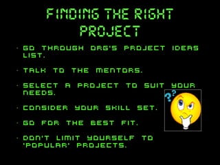 finding the right
project
•

go through org’s project ideas
list.

•

talk to the mentors.

•

select a project to suit your
needs.

•

consider your skill set.

•

go for the best fit.

•

don’t limit yourself to
‘popular’ projects.

 
