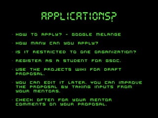 applications?
•

how to apply? - google melange

•

how many can you apply?

•

is it restricted to one organization?

•

register as a student for GSOC.

•

use the projects wiki for draft
proposal.

•

you can edit it later. You can improve
the proposal by taking inputs from
your mentors.

•

check often for your mentor
comments on your proposal.

 