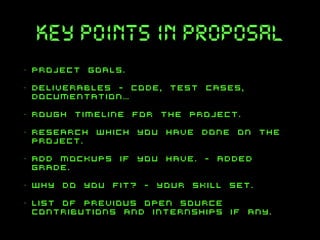 key points in proposal
•

project goals.

•

deliverables - code, test cases,
documentation…

•

rough timeline for the project.

•

research which you have done on the
project.

•

add mockups if you have. - added
grade.

•

why do you fit? - your skill set.

•

list of previous open source
contributions and internships if any.

 