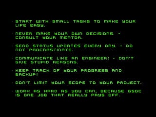 •

start with small tasks to make your
life easy.

•

never make your own decisions. consult your mentor.

•

send status updates every day. - do
not procrastinate.

•

communicate like an engineer! - don’t
give stupid reasons.

•

keep track of your progress and
backup!

•

don’t limit your scope to your project.

•

work as hard as you can, because gsoc
is one job that really pays off.

 