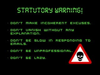 statutory warning!
•

don’t make incoherent excuses.

•

don’t vanish without any
explanation.

•

don’t be slow in responding to
emails.

•

don’t be unprofessional.

•

don’t be lazy.

 