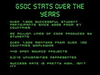 gsoc stats over the
years
•

Over 7,500 successful student
participants since 2005 from 97
countries

•

50 million lines of code produced by
students

•

over 7,000 mentors from over 100
countries worldwide

•

440 open source projects

•

2,010 universities represented

•

success rate is pretty high.. isn't
it?

 