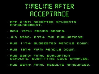 timeline after
acceptance
•

apr 21st: accepted students
announcement.

•

may 19th: coding begins.

•

jun 23rd- 27th: mid evaluations.

•

aug 11th: suggested pencils down.

•

aug 18th: firm pencils down.

•

aug 22nd: final evaluation
deadline. submitting code samples.

•

aug 25th: final results announced.

 