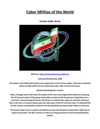Cyber Militias of the World

                                     Iranian Cyber Army




                           Web Site: http://iraniancyberarmy.tumblr.com

                                    Estimated Membership: 5000

Description: Ultra Nationalist hackers who support the current Iranian regime. They have conducted
            dozens of high profile and very destructive cyber raids in the last few years.

                                  Relationship Designation: Enemy

 Notes: A Google search will reveal the details of the most recent high profile attacks by this group.
  The PLF became aware of this group shortly after we joined with Anonymous in Operation Iran. I
  sent them a personal appeal to leave off and join us instead, their reply was received a half hour
later in the form of massive attacks upon the web assets of the PLF and Anon Ops. It is beleived that
  the IRC receives considerable assistance from the Revolutionary Gaurd Cyber Defense Command.

 The Iranian Cyber Army is a potent and effective enemy and should be treated with a high level of
  respect and caution. The IRC is known to make use of huge botnets to launch devestating DDoS
                                              attacks.
 