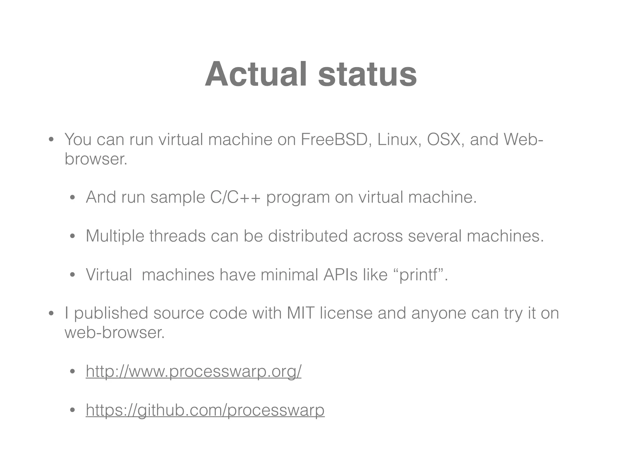 Actual status
• You can run virtual machine on FreeBSD, Linux, OSX, and Web-
browser.
• And run sample C/C++ program on virtual machine.
• Multiple threads can be distributed across several machines.
• Virtual machines have minimal APIs like “printf”.
• I published source code with MIT license and anyone can try it on
web-browser.
• http://www.processwarp.org/
• https://github.com/processwarp
 