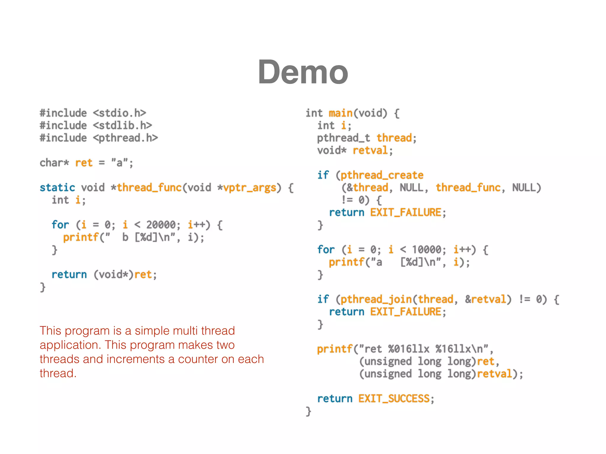 Demo
#include <stdio.h>
#include <stdlib.h>
#include <pthread.h>
char* ret = "a";
static void *thread_func(void *vptr_args) {
int i;
for (i = 0; i < 20000; i++) {
printf(" b [%d]n", i);
}
return (void*)ret;
}
int main(void) {
int i;
pthread_t thread;
void* retval;
if (pthread_create
(&thread, NULL, thread_func, NULL)
!= 0) {
return EXIT_FAILURE;
}
for (i = 0; i < 10000; i++) {
printf("a [%d]n", i);
}
if (pthread_join(thread, &retval) != 0) {
return EXIT_FAILURE;
}
printf("ret %016llx %16llxn",
(unsigned long long)ret,
(unsigned long long)retval);
return EXIT_SUCCESS;
}
This program is a simple multi thread
application. This program makes two
threads and increments a counter on each
thread.
 