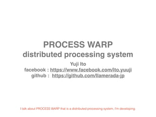 PROCESS WARP
distributed processing system
Yuji Ito
facebook : https://www.facebook.com/ito.yuuji
github : https://github.com/llamerada-jp
I talk about PROCESS WARP that is a distributed processing system, I'm developing.
 