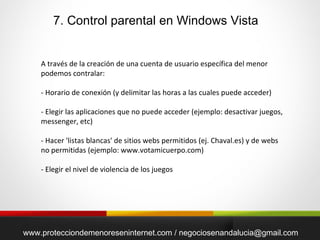 7. Control parental en Windows Vista www.protecciondemenoreseninternet.com / negociosenandalucia@gmail.com A través de la creación de una cuenta de usuario específica del menor podemos contralar: - Horario de conexión (y delimitar las horas a las cuales puede acceder) - Elegir las aplicaciones que no puede acceder (ejemplo: desactivar juegos, messenger, etc) - Hacer 'listas blancas' de sitios webs permitidos (ej. Chaval.es) y de webs no permitidas (ejemplo: www.votamicuerpo.com) - Elegir el nivel de violencia de los juegos 
