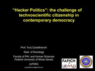 “Hacker Politics”: the challenge of
technoscientific citizenship in
contemporary democracy

Prof. Yurij Castelfranchi
Dept. of Sociology
Faculty of Phil. and Human Sciences
Federal University of Minas Gerais
(UFMG)
ycastelfranchi@gmail.com

 