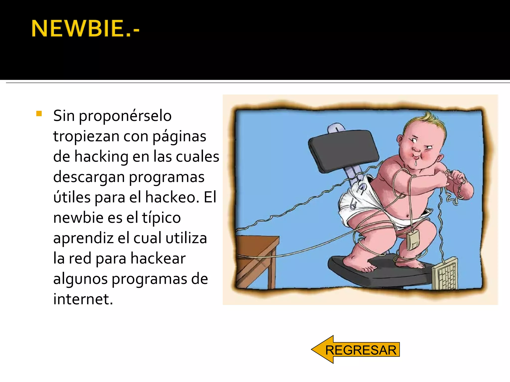 Sin proponérselo tropiezan con páginas de hacking en las cuales descargan programas útiles para el hackeo. El newbie es el típico aprendiz el cual utiliza la red para hackear algunos programas de internet.  REGRESAR 