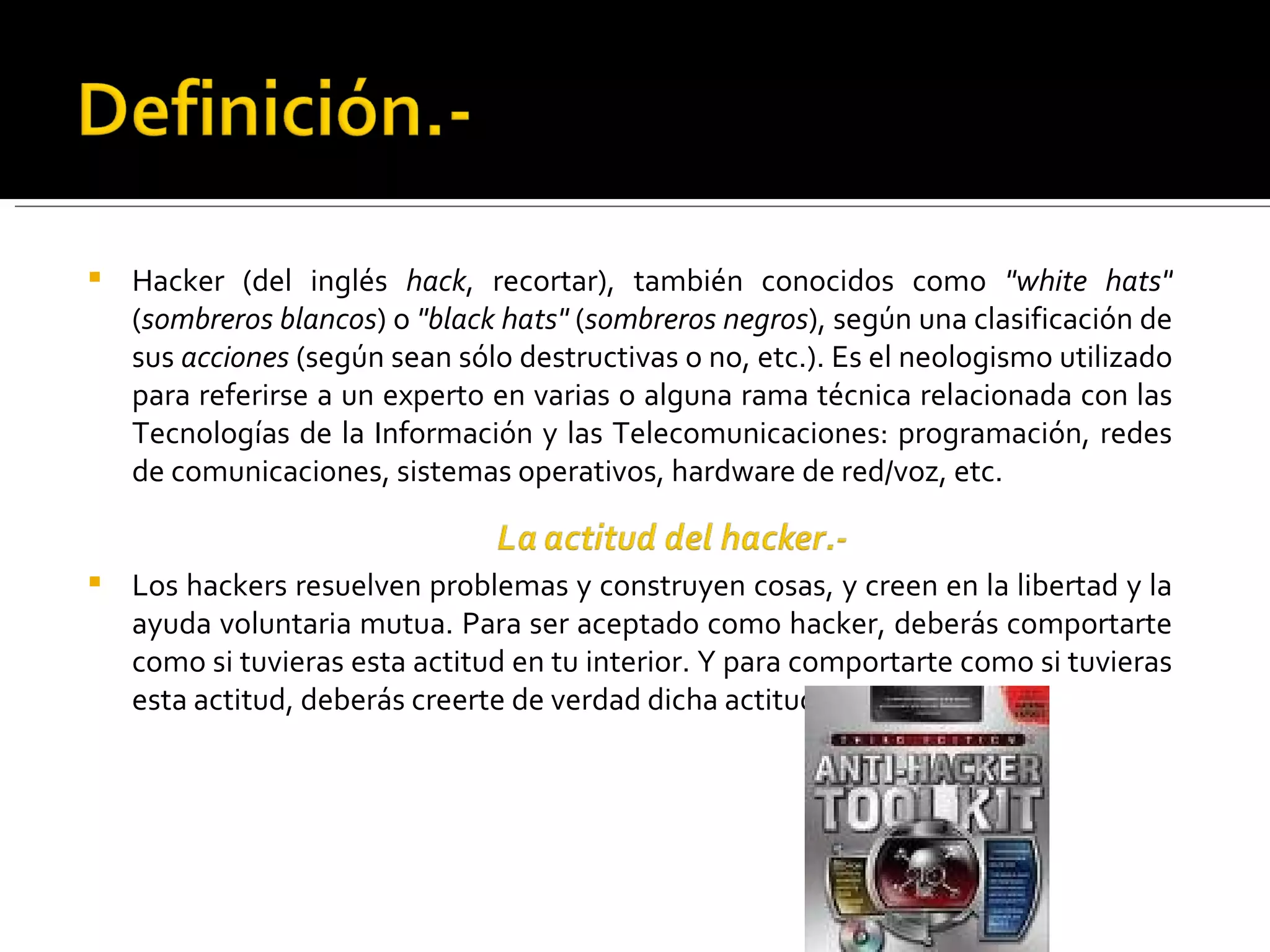 Hacker (del inglés  hack , recortar), también conocidos como  "white hats"  ( sombreros blancos ) o  "black hats"  ( sombreros negros ), según una clasificación de sus  acciones  (según sean sólo destructivas o no, etc.). Es el neologismo utilizado para referirse a un experto en varias o alguna rama técnica relacionada con las Tecnologías de la Información y las Telecomunicaciones: programación, redes de comunicaciones, sistemas operativos, hardware de red/voz, etc. Los hackers resuelven problemas y construyen cosas, y creen en la libertad y la ayuda voluntaria mutua. Para ser aceptado como hacker, deberás comportarte como si tuvieras esta actitud en tu interior. Y para comportarte como si tuvieras esta actitud, deberás creerte de verdad dicha actitud. 