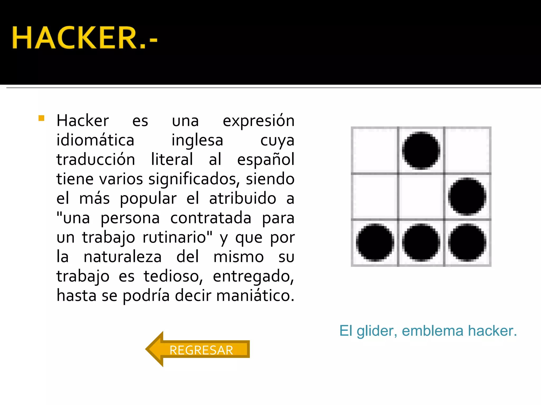 Hacker es una expresión idiomática inglesa cuya traducción literal al español tiene varios significados, siendo el más popular el atribuido a "una persona contratada para un trabajo rutinario" y que por la naturaleza del mismo su trabajo es tedioso, entregado, hasta se podría decir maniático.   REGRESAR El glider, emblema hacker.   