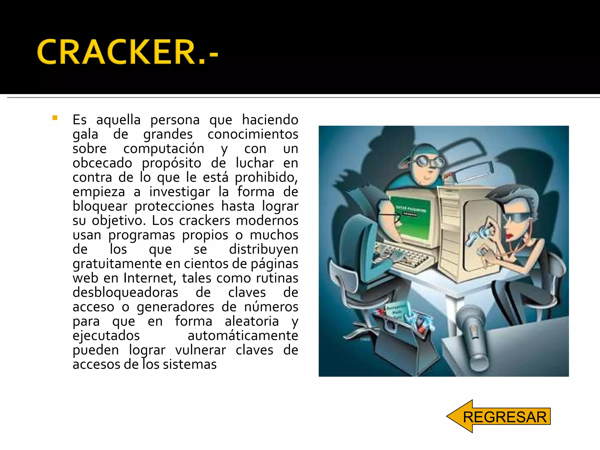 Es aquella persona que haciendo gala de grandes conocimientos sobre computación y con un obcecado propósito de luchar en contra de lo que le está prohibido, empieza a investigar la forma de bloquear protecciones hasta lograr su objetivo. Los crackers modernos usan programas propios o muchos de los que se distribuyen gratuitamente en cientos de páginas web en Internet, tales como rutinas desbloqueadoras de claves de acceso o generadores de números para que en forma aleatoria y ejecutados automáticamente pueden lograr vulnerar claves de accesos de los sistemas   REGRESAR 