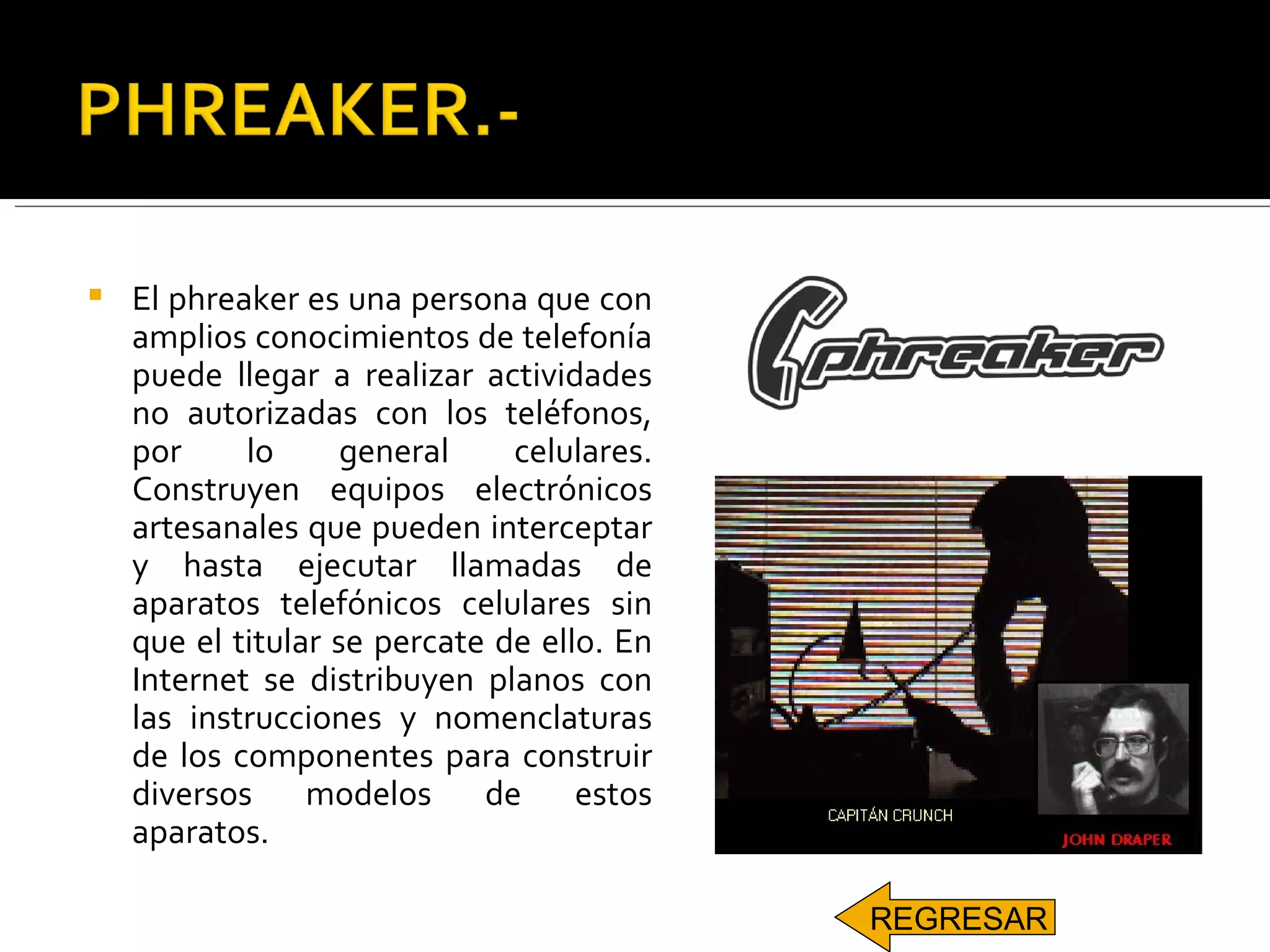 El phreaker es una persona que con amplios conocimientos de telefonía puede llegar a realizar actividades no autorizadas con los teléfonos, por lo general celulares. Construyen equipos electrónicos artesanales que pueden interceptar y hasta ejecutar llamadas de aparatos telefónicos celulares sin que el titular se percate de ello. En Internet se distribuyen planos con las instrucciones y nomenclaturas de los componentes para construir diversos modelos de estos aparatos. REGRESAR 