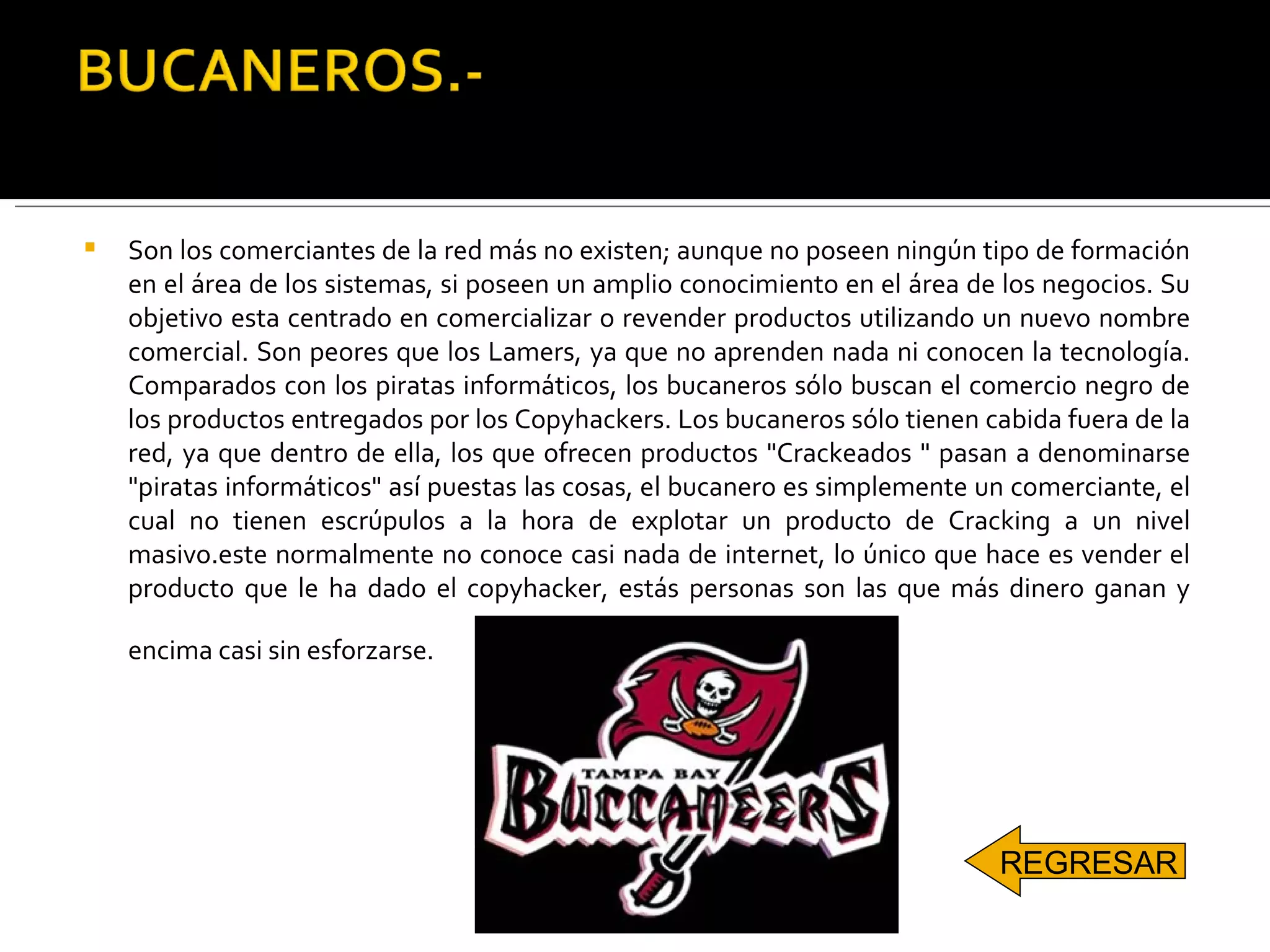 Son los comerciantes de la red más no existen; aunque no poseen ningún tipo de formación en el área de los sistemas, si poseen un amplio conocimiento en el área de los negocios. Su objetivo esta centrado en comercializar o revender productos utilizando un nuevo nombre comercial. Son peores que los Lamers, ya que no aprenden nada ni conocen la tecnología. Comparados con los piratas informáticos, los bucaneros sólo buscan el comercio negro de los productos entregados por los Copyhackers. Los bucaneros sólo tienen cabida fuera de la red, ya que dentro de ella, los que ofrecen productos "Crackeados " pasan a denominarse "piratas informáticos" así puestas las cosas, el bucanero es simplemente un comerciante, el cual no tienen escrúpulos a la hora de explotar un producto de Cracking a un nivel masivo.este normalmente no conoce casi nada de internet, lo único que hace es vender el producto que le ha dado el copyhacker, estás personas son las que más dinero ganan y encima casi sin esforzarse.   REGRESAR 