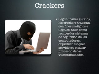 Crackers
     • Según Ibáñez (2005),
       los crackers trabajan
       con ﬁnes malignos e
       ilegales, tales como
       romper los sistemas
       de seguridad de las
       computadoras,
       organizar ataques
       servidores o sacar
       provecho de las
       vulnerabilidades.
 