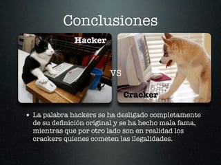 Conclusiones
              Hacker


                         VS

                              Cracker

• La palabra hackers se ha desligado completamente
  de su deﬁnición original y se ha hecho mala fama,
  mientras que por otro lado son en realidad los
  crackers quienes cometen las ilegalidades.
 